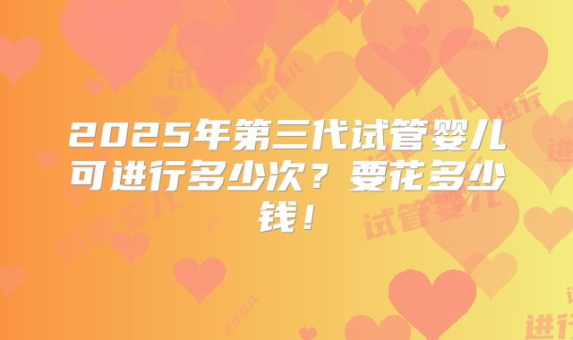 2025年第三代试管婴儿可进行多少次?要花多少钱!