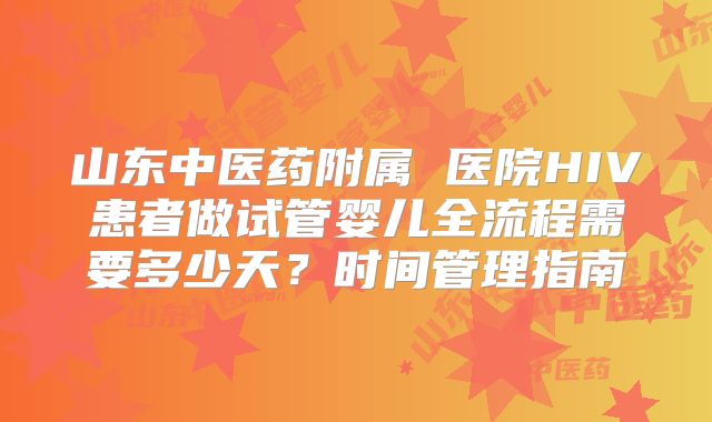 山东中医药附属 医院HIV患者做试管婴儿全流程需要多少天？时间管理指南