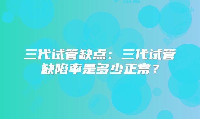 三代试管缺点:三代试管缺陷率是多少正常?