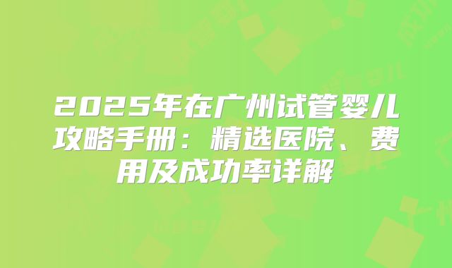 2025年在广州试管婴儿攻略手册:精选医院、费用及成功率详解