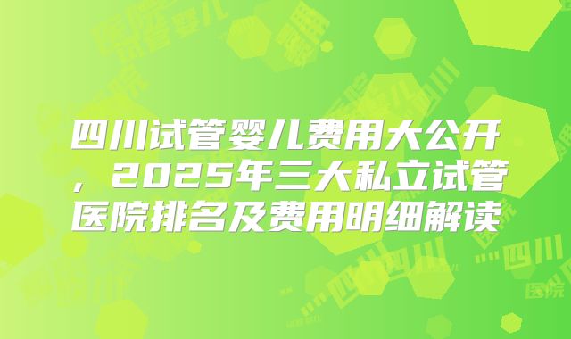 四川试管婴儿费用大公开，2025年三大私立试管医院排名及费用明细解读