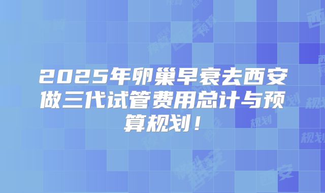 2025年卵巢早衰去西安做三代试管费用总计与预算规划!