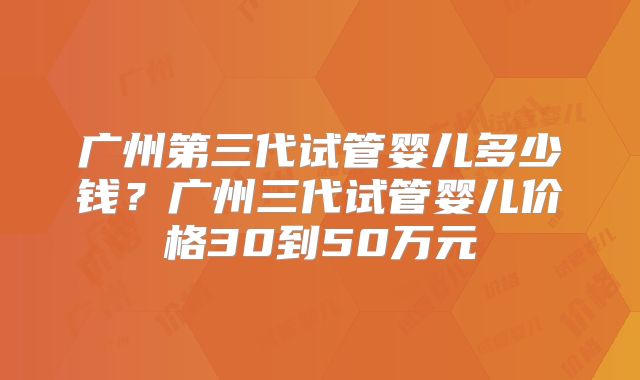 广州第三代试管婴儿多少钱?广州三代试管婴儿价格30到50万元