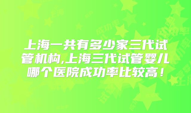 上海一共有多少家三代试管机构,上海三代试管婴儿哪个医院成功率比较高！