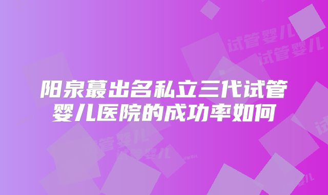 阳泉蕞出名私立三代试管婴儿医院的成功率如何