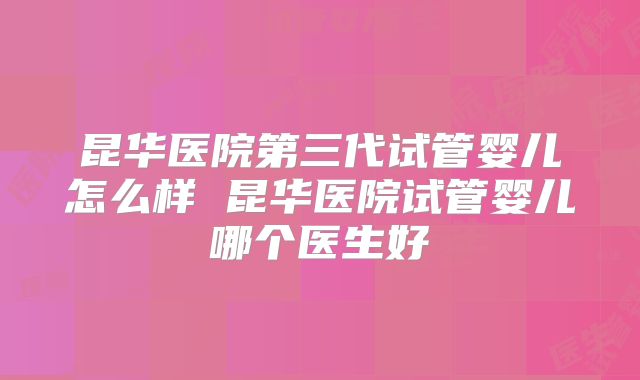 昆华医院第三代试管婴儿怎么样 昆华医院试管婴儿哪个医生好