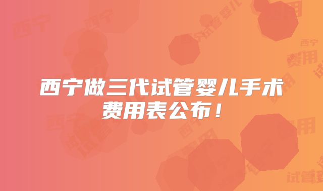 西宁做三代试管婴儿手术费用表公布！