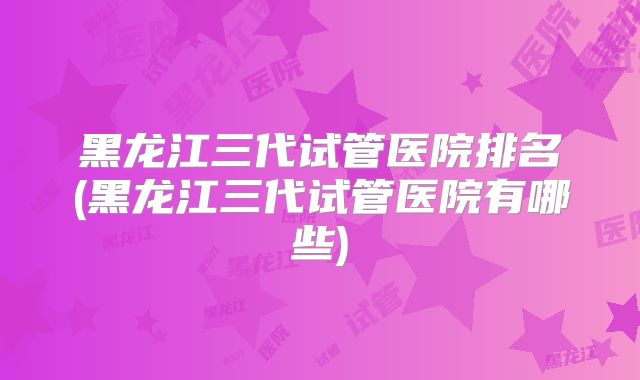 黑龙江三代试管医院排名(黑龙江三代试管医院有哪些)