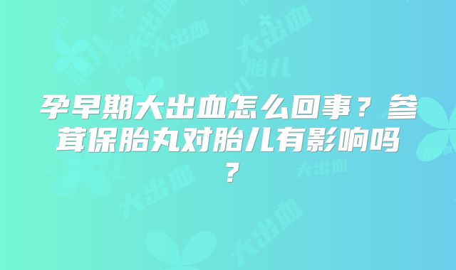 孕早期大出血怎么回事?参茸保胎丸对胎儿有影响吗?