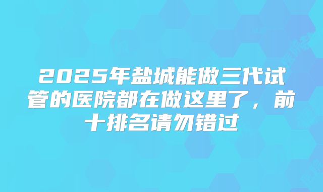 2025年盐城能做三代试管的医院都在做这里了，前十排名请勿错过
