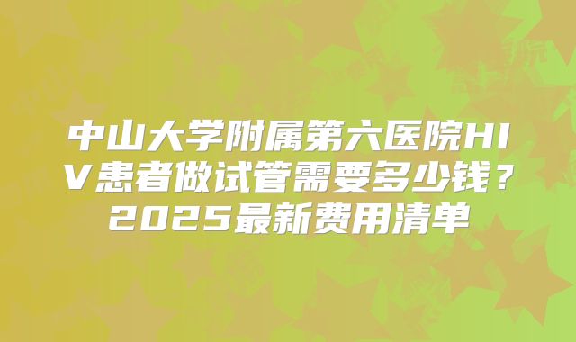 中山大学附属第六医院HIV患者做试管需要多少钱?2025最新费用清单