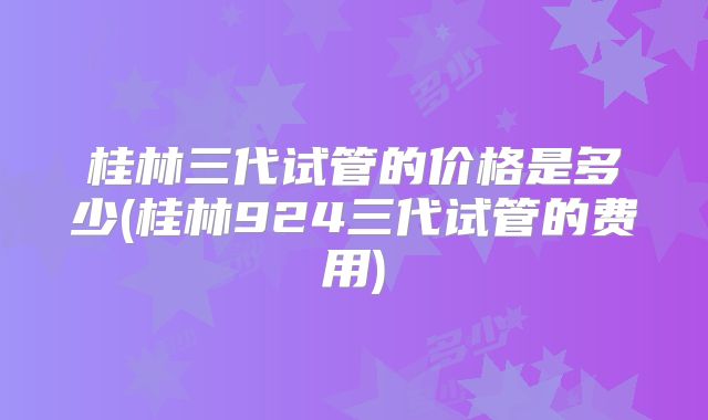 桂林三代试管的价格是多少(桂林924三代试管的费用)