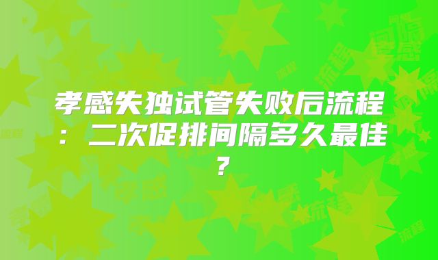 孝感失独试管失败后流程：二次促排间隔多久最佳？