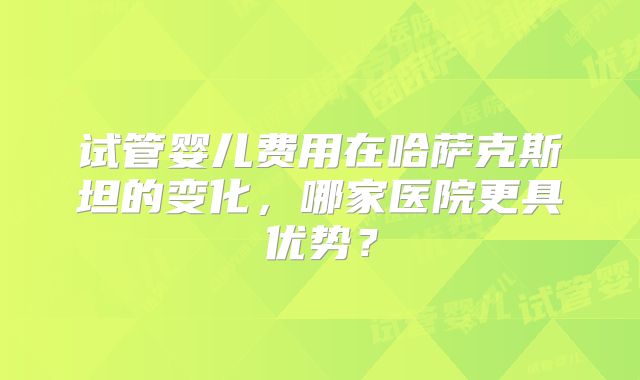 试管婴儿费用在哈萨克斯坦的变化,哪家医院更具优势?
