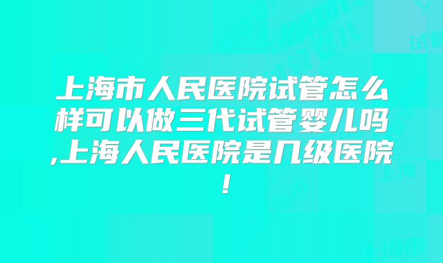 上海市人民医院试管怎么样可以做三代试管婴儿吗,上海人民医院是几级医院！