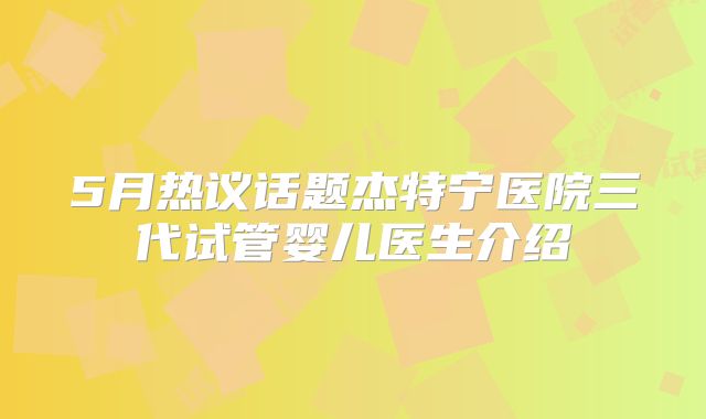 5月热议话题杰特宁医院三代试管婴儿医生介绍