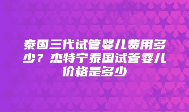 泰国三代试管婴儿费用多少？杰特宁泰国试管婴儿价格是多少