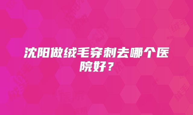 沈阳做绒毛穿刺去哪个医院好？
