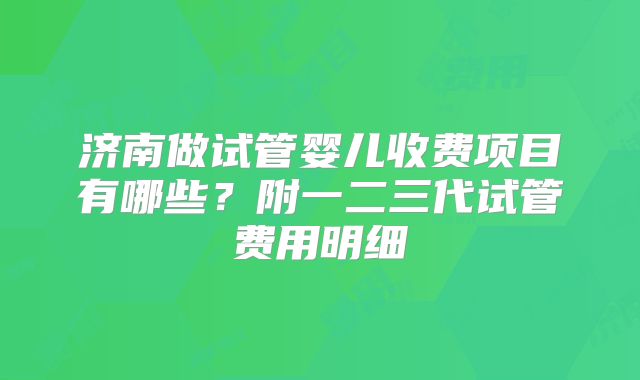 济南做试管婴儿收费项目有哪些？附一二三代试管费用明细