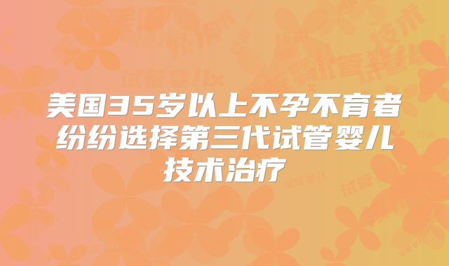 美国35岁以上不孕不育者纷纷选择第三代试管婴儿技术治疗