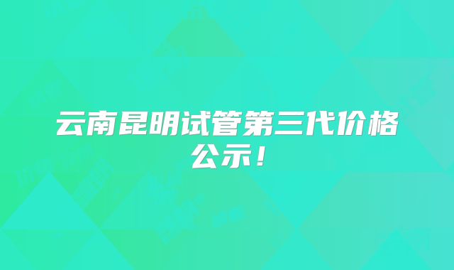云南昆明试管第三代价格公示！