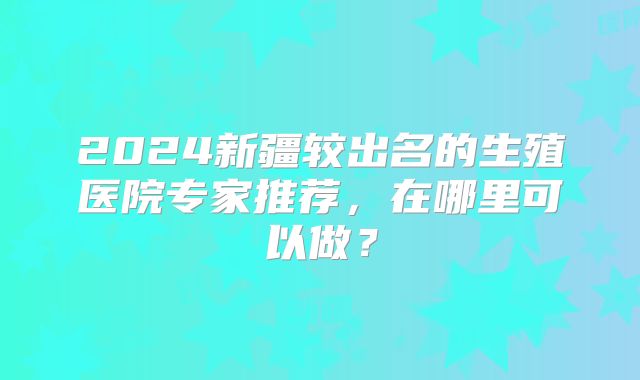 2024新疆较出名的生殖医院专家推荐,在哪里可以做?