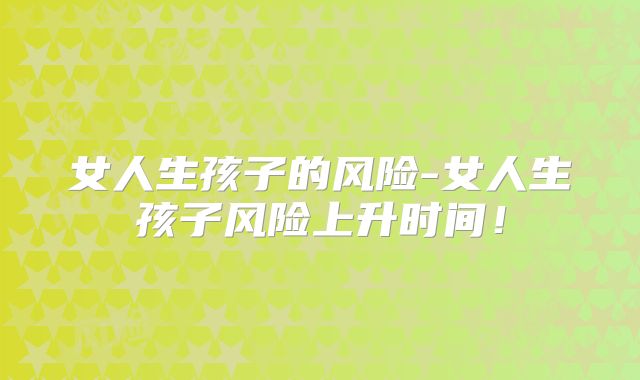 女人生孩子的风险-女人生孩子风险上升时间！