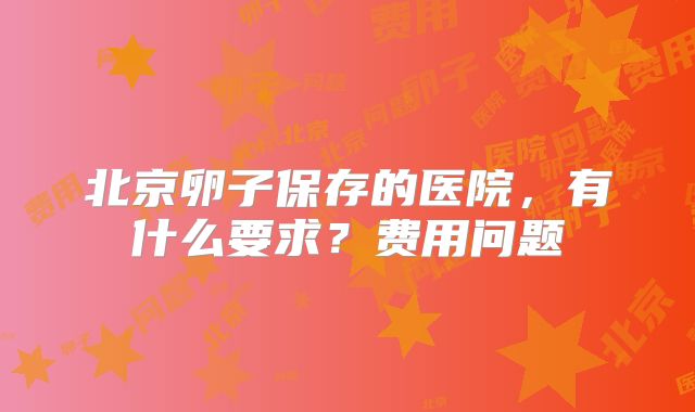 北京卵子保存的医院，有什么要求？费用问题