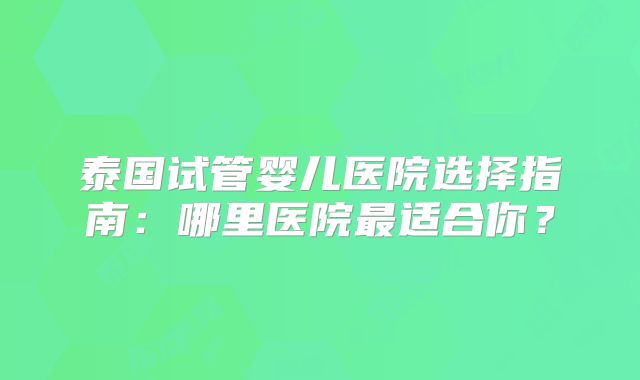 泰国试管婴儿医院选择指南：哪里医院最适合你？