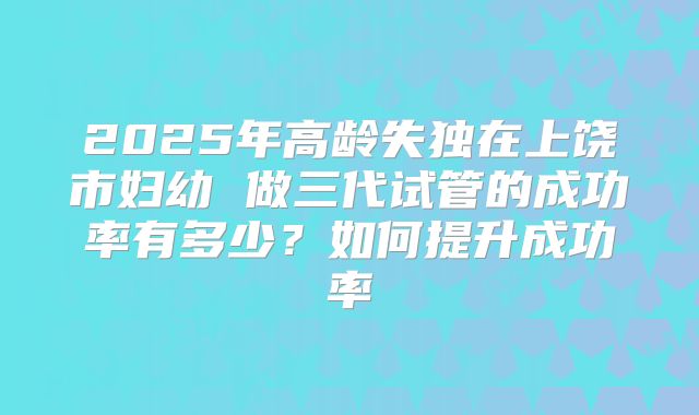 2025年高龄失独在上饶市妇幼 做三代试管的成功率有多少?如何提升成功率