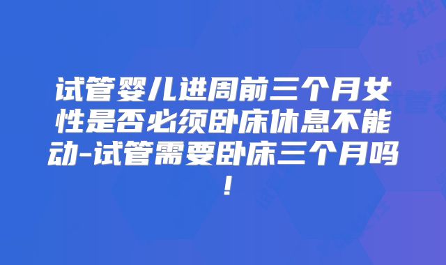 试管婴儿进周前三个月女性是否必须卧床休息不能动-试管需要卧床三个月吗！