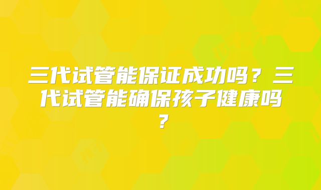 三代试管能保证成功吗？三代试管能确保孩子健康吗？