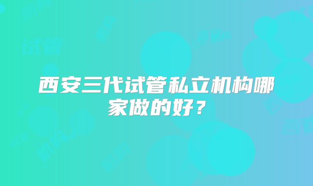 西安三代试管私立机构哪家做的好？