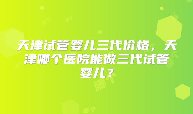 天津试管婴儿三代价格，天津哪个医院能做三代试管婴儿？