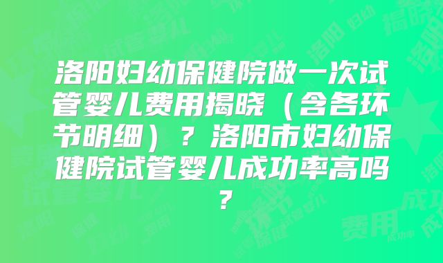 洛阳妇幼保健院做一次试管婴儿费用揭晓（含各环节明细）？洛阳市妇幼保健院试管婴儿成功率高吗？