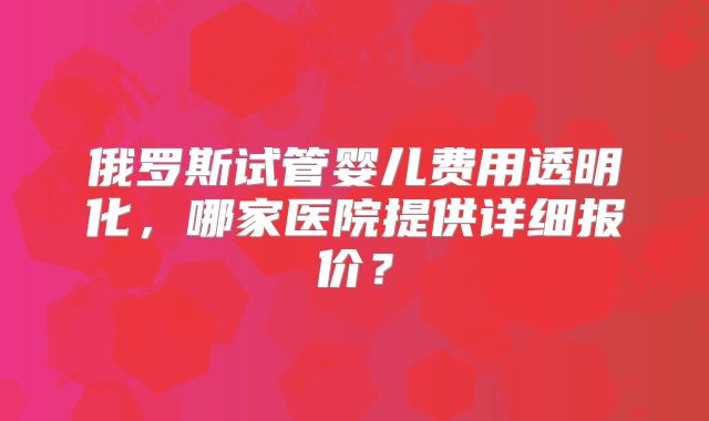 俄罗斯试管婴儿费用透明化,哪家医院提供详细报价?