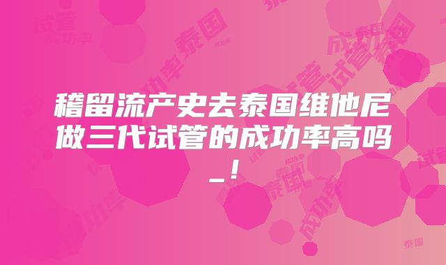稽留流产史去泰国维他尼做三代试管的成功率高吗_!