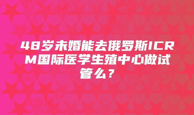 48岁未婚能去俄罗斯ICRM国际医学生殖中心做试管么?