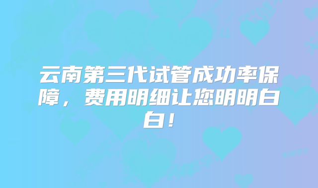 云南第三代试管成功率保障,费用明细让您明明白白!