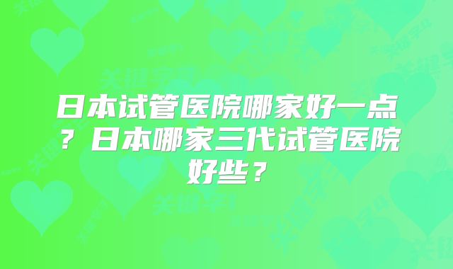 日本试管医院哪家好一点？日本哪家三代试管医院好些？