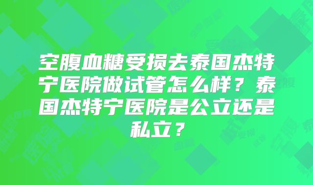 空腹血糖受损去泰国杰特宁医院做试管怎么样?泰国杰特宁医院是公立还是私立?