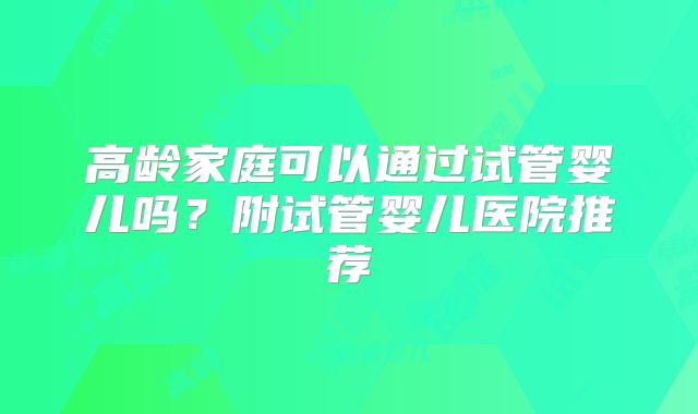 高龄家庭可以通过试管婴儿吗?附试管婴儿医院推荐