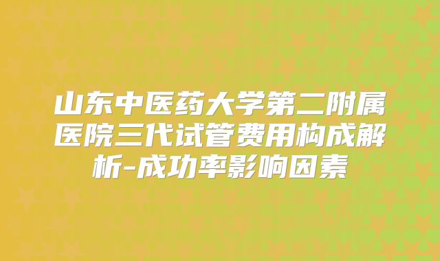 山东中医药大学第二附属医院三代试管费用构成解析-成功率影响因素