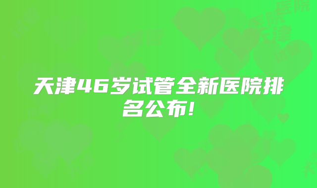 天津46岁试管全新医院排名公布!