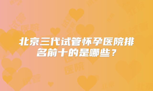 北京三代试管怀孕医院排名前十的是哪些？
