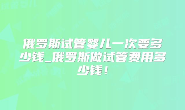 俄罗斯试管婴儿一次要多少钱_俄罗斯做试管费用多少钱！