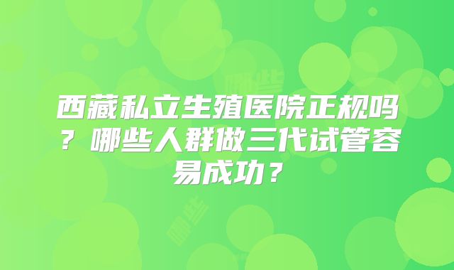 西藏私立生殖医院正规吗？哪些人群做三代试管容易成功？