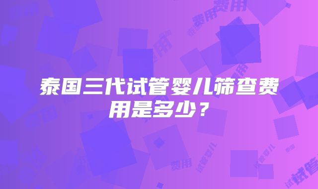 泰国三代试管婴儿筛查费用是多少？