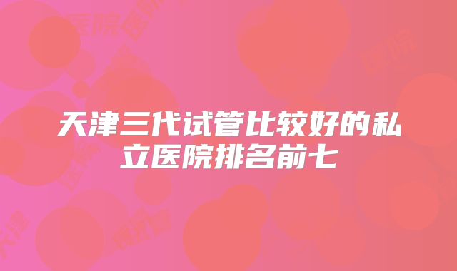 天津三代试管比较好的私立医院排名前七