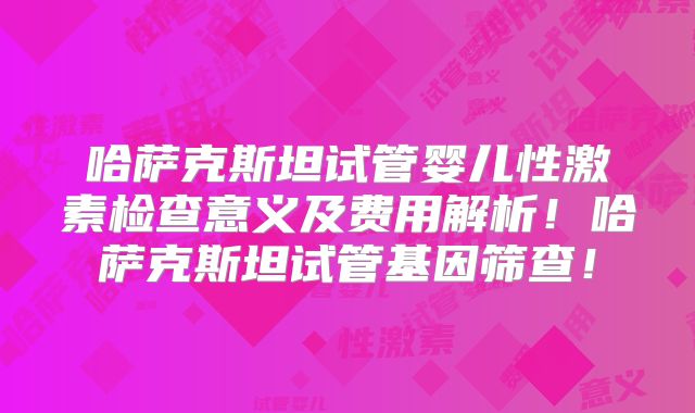 哈萨克斯坦试管婴儿性激素检查意义及费用解析！哈萨克斯坦试管基因筛查！
